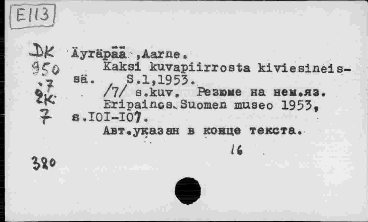 ﻿ЕІЇЗ]
------4
Äyräpaa »Aarne.
2?
W
?
Kaksi kuvapiirrosta kiviesineis-sä.	S.1,1953.
/7/ s.kuv. Резюме на нем.яз.
EripalnGSvSuomen museo 1953« s.101-107.
Авт.указ ан в конце текста.
/6